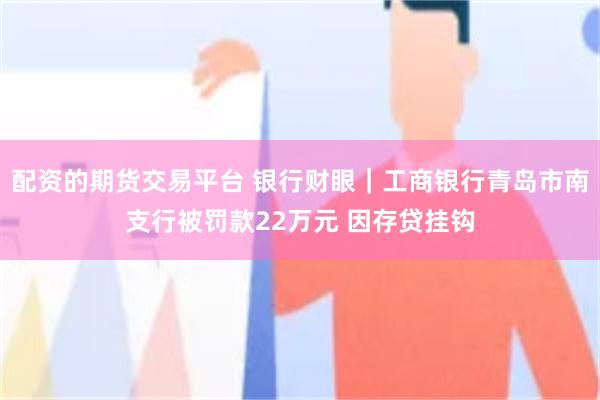 配资的期货交易平台 银行财眼｜工商银行青岛市南支行被罚款22万元 因存贷挂钩