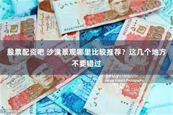 股票配资吧 沙漠景观哪里比较推荐？这几个地方不要错过