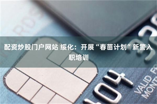 配资炒股门户网站 绥化：开展“春苗计划”新警入职培训