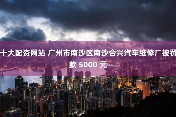 十大配资网站 广州市南沙区南沙合兴汽车维修厂被罚款 5000 元