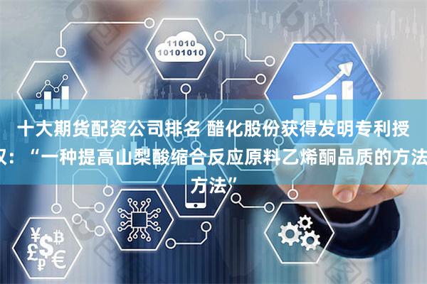 十大期货配资公司排名 醋化股份获得发明专利授权：“一种提高山梨酸缩合反应原料乙烯酮品质的方法”