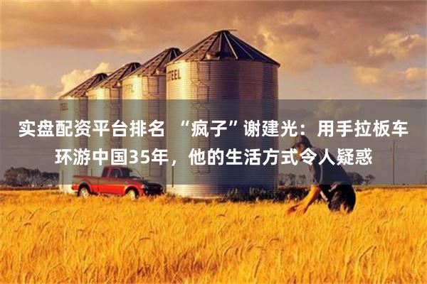 实盘配资平台排名  “疯子”谢建光：用手拉板车环游中国35年，他的生活方式令人疑惑