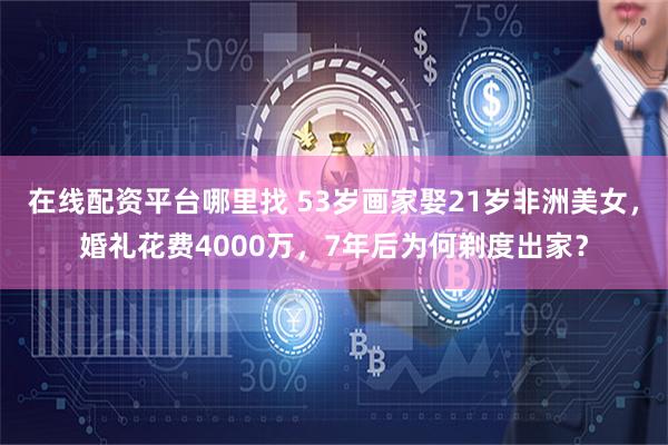 在线配资平台哪里找 53岁画家娶21岁非洲美女，婚礼花费4000万，7年后为何剃度出家？