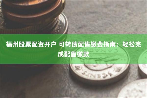 福州股票配资开户 可转债配售缴费指南：轻松完成配售缴款