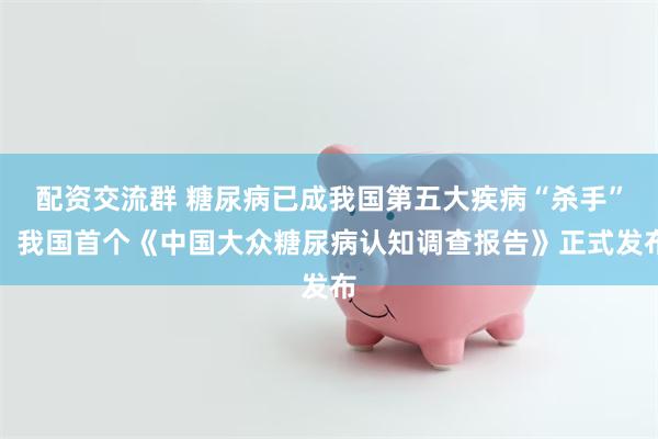配资交流群 糖尿病已成我国第五大疾病“杀手”！我国首个《中国大众糖尿病认知调查报告》正式发布