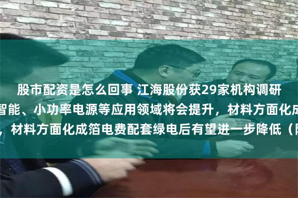股市配资是怎么回事 江海股份获29家机构调研：铝电解电容器在人工智能、小功率电源等应用领域将会提升，材料方面化成箔电费配套绿电后有望进一步降低（附调研问答）