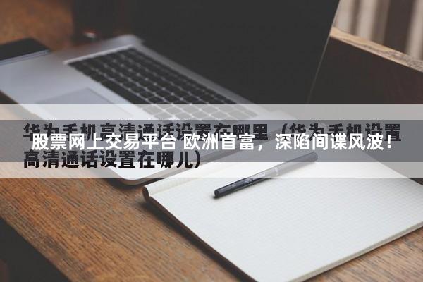 股票网上交易平台 欧洲首富，深陷间谍风波！