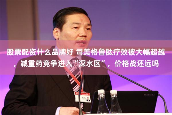 股票配资什么品牌好 司美格鲁肽疗效被大幅超越，减重药竞争进入“深水区”，价格战还远吗