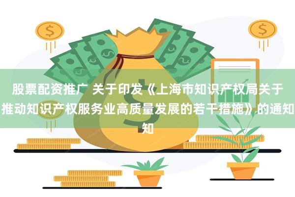 股票配资推广 关于印发《上海市知识产权局关于推动知识产权服务业高质量发展的若干措施》的通知
