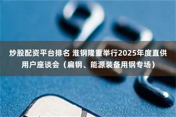 炒股配资平台排名 淮钢隆重举行2025年度直供用户座谈会（扁钢、能源装备用钢专场）