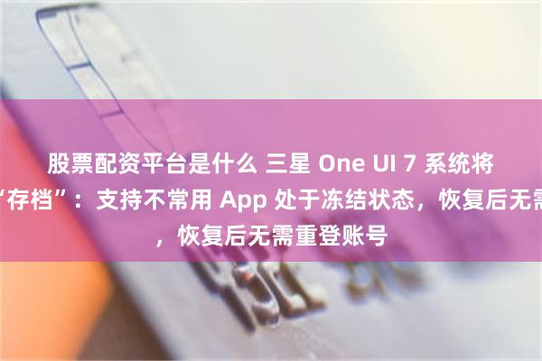 股票配资平台是什么 三星 One UI 7 系统将推新功能“存档”：支持不常用 App 处于冻结状态，恢复后无需重登账号