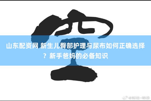 山东配资网 新生儿臀部护理与尿布如何正确选择？新手爸妈的必备知识