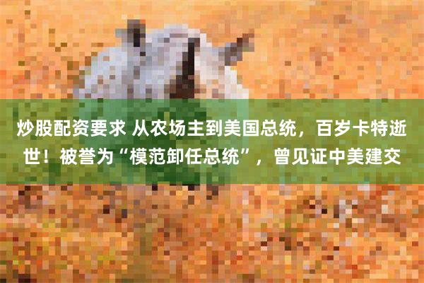 炒股配资要求 从农场主到美国总统，百岁卡特逝世！被誉为“模范卸任总统”，曾见证中美建交