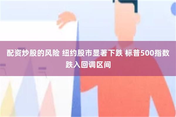 配资炒股的风险 纽约股市显著下跌 标普500指数跌入回调区间