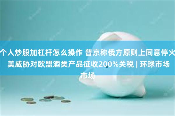 个人炒股加杠杆怎么操作 普京称俄方原则上同意停火 美威胁对欧盟酒类产品征收200%关税 | 环球市场