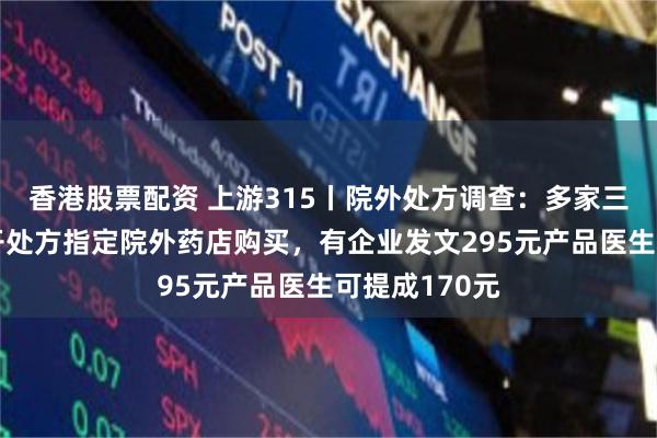 香港股票配资 上游315丨院外处方调查：多家三甲医院医生开处方指定院外药店购买，有企业发文295元产品医生可提成170元