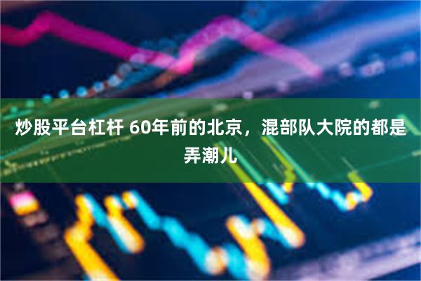 炒股平台杠杆 60年前的北京，混部队大院的都是弄潮儿