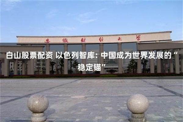 白山股票配资 以色列智库: 中国成为世界发展的“稳定锚”