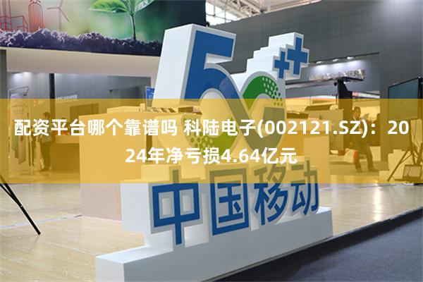 配资平台哪个靠谱吗 科陆电子(002121.SZ)：2024年净亏损4.64亿元