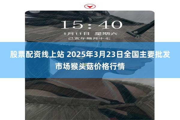 股票配资线上站 2025年3月23日全国主要批发市场猴头菇价格行情