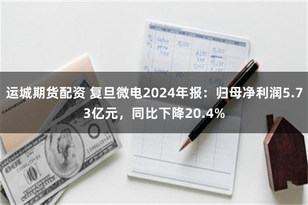 运城期货配资 复旦微电2024年报：归母净利润5.73亿元，同比下降20.4%