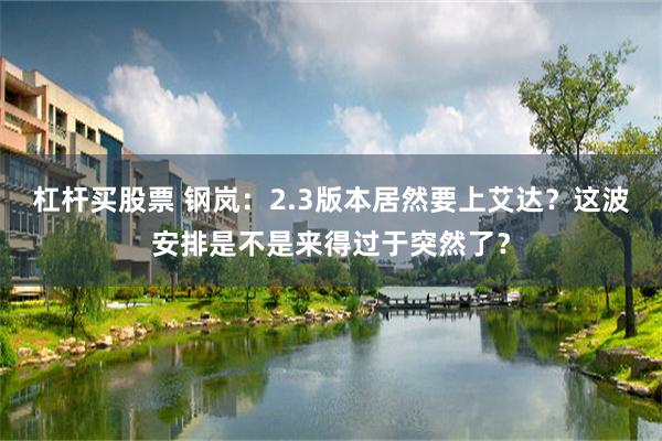 杠杆买股票 钢岚：2.3版本居然要上艾达？这波安排是不是来得过于突然了？