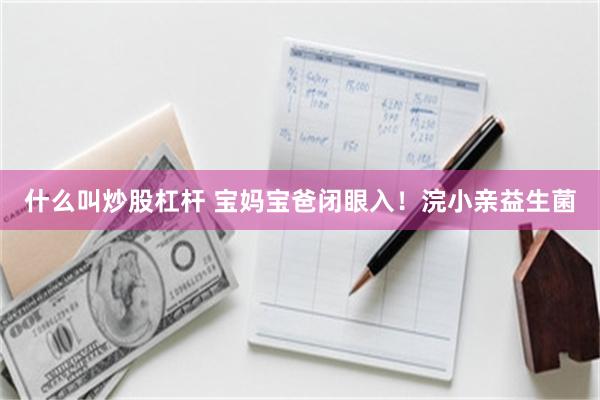 什么叫炒股杠杆 宝妈宝爸闭眼入！浣小亲益生菌