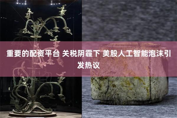 重要的配资平台 关税阴霾下 美股人工智能泡沫引发热议