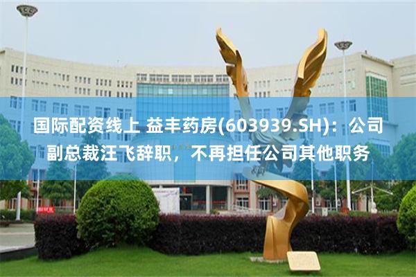 国际配资线上 益丰药房(603939.SH)：公司副总裁汪飞辞职，不再担任公司其他职务