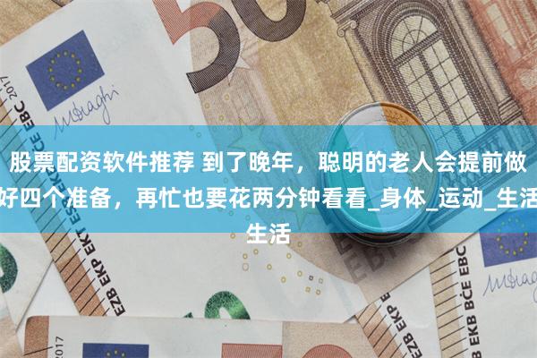 股票配资软件推荐 到了晚年，聪明的老人会提前做好四个准备，再忙也要花两分钟看看_身体_运动_生活