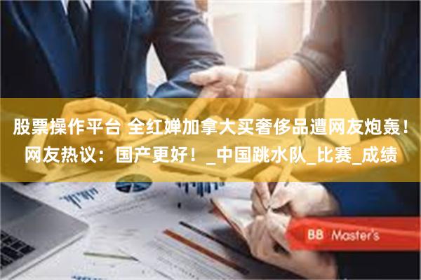股票操作平台 全红婵加拿大买奢侈品遭网友炮轰！网友热议：国产更好！_中国跳水队_比赛_成绩