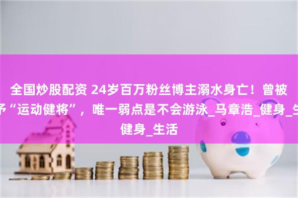 全国炒股配资 24岁百万粉丝博主溺水身亡！曾被授予“运动健将”，唯一弱点是不会游泳_马章浩_健身_生活