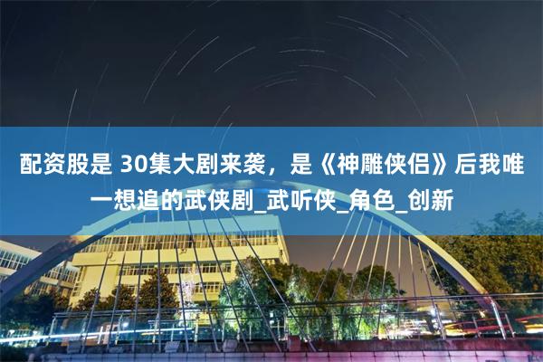 配资股是 30集大剧来袭，是《神雕侠侣》后我唯一想追的武侠剧_武听侠_角色_创新