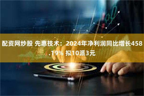 配资网炒股 先惠技术：2024年净利润同比增长458.19% 拟10派3元