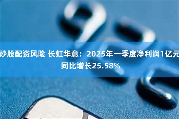 炒股配资风险 长虹华意：2025年一季度净利润1亿元 同比增长25.58%