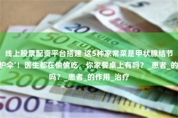 线上股票配资平台搭建 这5种家常菜是甲状腺结节的‘天然保护伞’！医生都在偷偷吃，你家餐桌上有吗？_患者_的作用_治疗