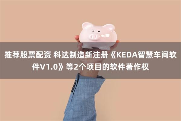 推荐股票配资 科达制造新注册《KEDA智慧车间软件V1.0》等2个项目的软件著作权