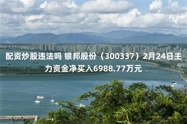 配资炒股违法吗 银邦股份（300337）2月24日主力资金净买入6988.77万元