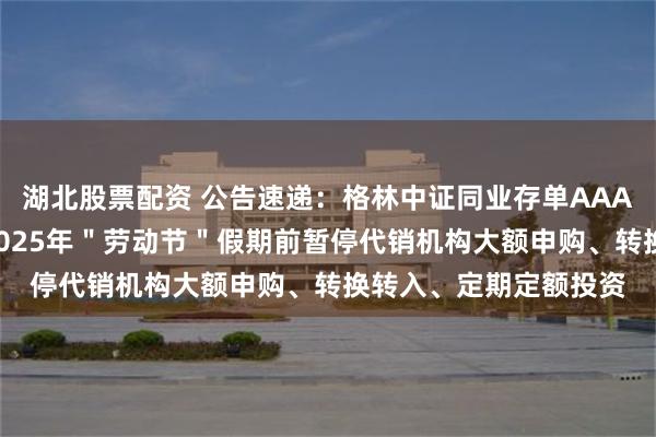 湖北股票配资 公告速递：格林中证同业存单AAA指数7天持有期基金2025年＂劳动节＂假期前暂停代销机构大额申购、转换转入、定期定额投资