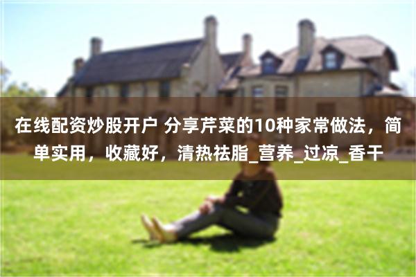 在线配资炒股开户 分享芹菜的10种家常做法，简单实用，收藏好，清热祛脂_营养_过凉_香干