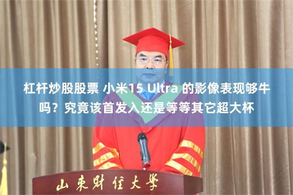 杠杆炒股股票 小米15 Ultra 的影像表现够牛吗？究竟该首发入还是等等其它超大杯