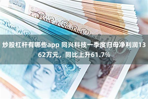 炒股杠杆有哪些app 同兴科技一季度归母净利润1362万元，同比上升61.7%
