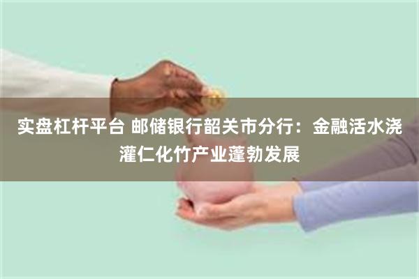 实盘杠杆平台 邮储银行韶关市分行：金融活水浇灌仁化竹产业蓬勃发展