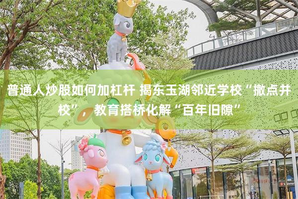 普通人炒股如何加杠杆 揭东玉湖邻近学校“撤点并校”，教育搭桥化解“百年旧隙”