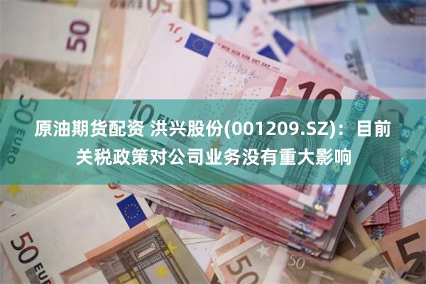 原油期货配资 洪兴股份(001209.SZ)：目前关税政策对公司业务没有重大影响