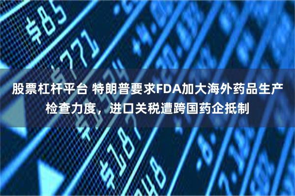 股票杠杆平台 特朗普要求FDA加大海外药品生产检查力度，进口关税遭跨国药企抵制