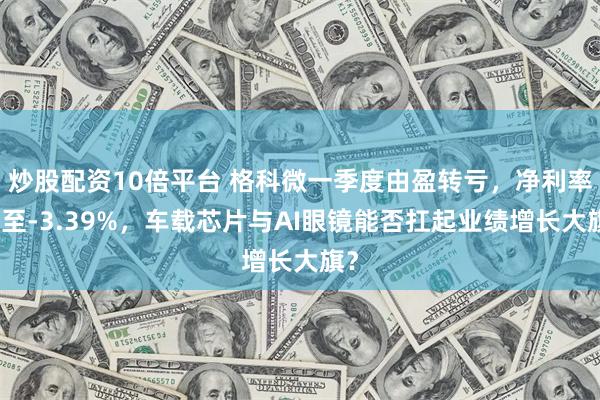 炒股配资10倍平台 格科微一季度由盈转亏，净利率跌至-3.39%，车载芯片与AI眼镜能否扛起业绩增长大旗？