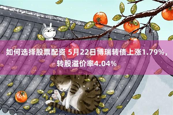 如何选择股票配资 5月22日博瑞转债上涨1.79%，转股溢价率4.04%