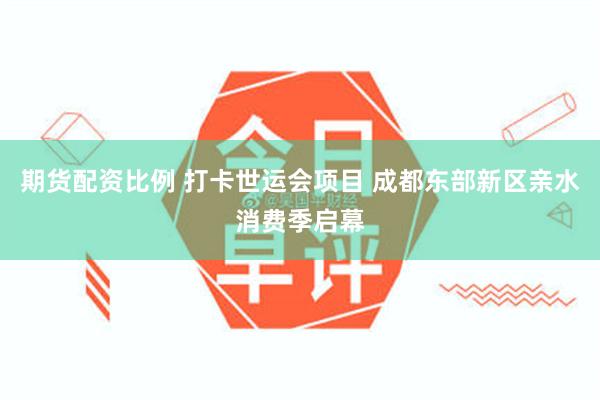 期货配资比例 打卡世运会项目 成都东部新区亲水消费季启幕