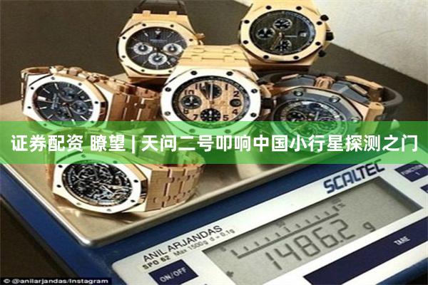 证券配资 瞭望 | 天问二号叩响中国小行星探测之门